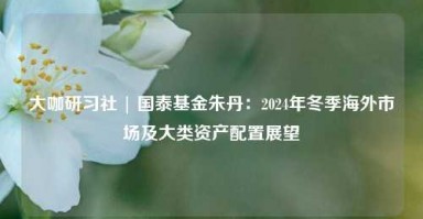 大咖研习社 | 国泰基金朱丹：2024年冬季海外市场及大类资产配置展望