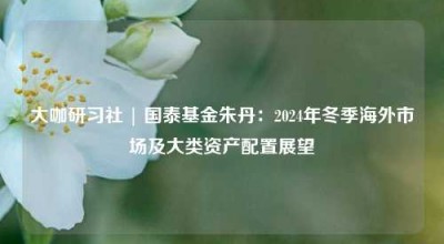 大咖研习社 | 国泰基金朱丹：2024年冬季海外市场及大类资产配置展望