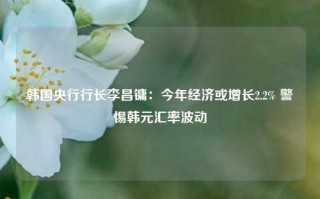 韩国央行行长李昌镛：今年经济或增长2.2% 警惕韩元汇率波动