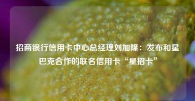 招商银行信用卡中心总经理刘加隆：发布和星巴克合作的联名信用卡“星招卡”