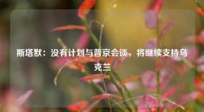 斯塔默：没有计划与普京会谈，将继续支持乌克兰