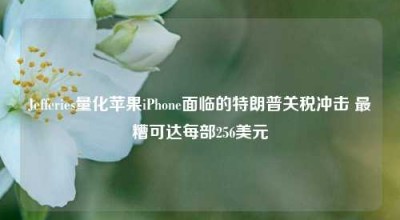 Jefferies量化苹果iPhone面临的特朗普关税冲击 最糟可达每部256美元