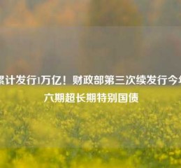 已累计发行1万亿！财政部第三次续发行今年第六期超长期特别国债