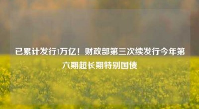 已累计发行1万亿！财政部第三次续发行今年第六期超长期特别国债