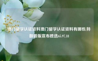 澳门留学认证资料澳门留学认证资料有哪些,特朗普版宣布胜选65.97.18