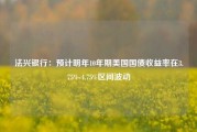 法兴银行：预计明年10年期美国国债收益率在3.75%-4.75%区间波动