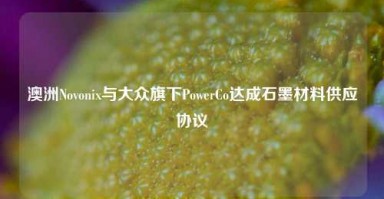 澳洲Novonix与大众旗下PowerCo达成石墨材料供应协议