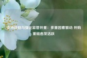 支持鼓励与强化监管并重：多重因素驱动 并购重组愈发活跃