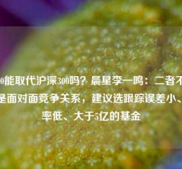 A500能取代沪深300吗？晨星李一鸣：二者不完全是面对面竞争关系，建议选跟踪误差小、费率低、大于5亿的基金