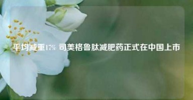 平均减重17% 司美格鲁肽减肥药正式在中国上市