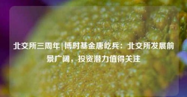 北交所三周年|博时基金唐屹兵：北交所发展前景广阔，投资潜力值得关注