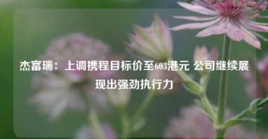 杰富瑞：上调携程目标价至603港元 公司继续展现出强劲执行力