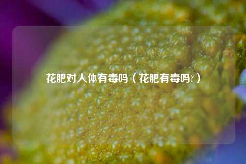 花肥对人体有毒吗（花肥有毒吗?）-第1张图片-养花知识-花卉种植与养护技巧