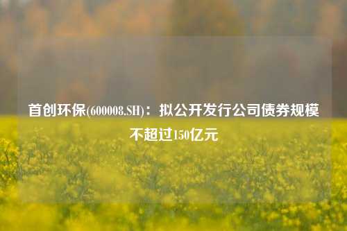 首创环保(600008.SH)：拟公开发行公司债券规模不超过150亿元-第1张图片-养花知识-花卉种植与养护技巧