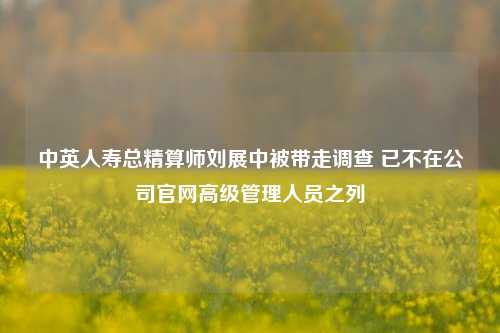 中英人寿总精算师刘展中被带走调查 已不在公司官网高级管理人员之列-第1张图片-养花知识-花卉种植与养护技巧