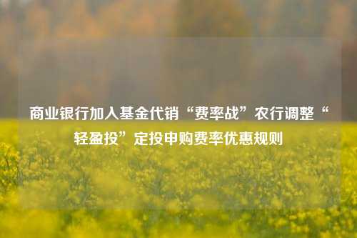 商业银行加入基金代销“费率战”农行调整“轻盈投”定投申购费率优惠规则-第1张图片-养花知识-花卉种植与养护技巧