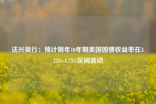 法兴银行：预计明年10年期美国国债收益率在3.75%-4.75%区间波动-第1张图片-养花知识-花卉种植与养护技巧