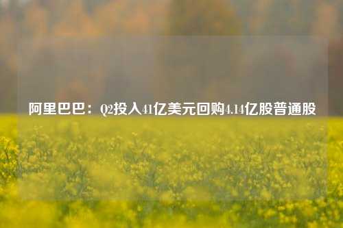 阿里巴巴：Q2投入41亿美元回购4.14亿股普通股-第1张图片-养花知识-花卉种植与养护技巧