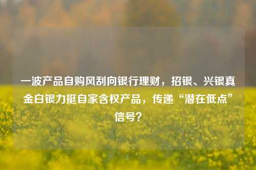 一波产品自购风刮向银行理财，招银、兴银真金白银力挺自家含权产品，传递“潜在低点”信号？-第1张图片-养花知识-花卉种植与养护技巧