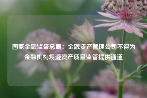 国家金融监督总局：金融资产管理公司不得为金融机构规避资产质量监管提供通道-第1张图片-养花知识-花卉种植与养护技巧