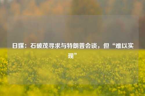 日媒：石破茂寻求与特朗普会谈，但“难以实现”-第1张图片-养花知识-花卉种植与养护技巧