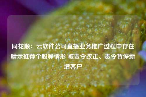 同花顺：云软件公司直播业务推广过程中存在暗示推荐个股等情形 被责令改正、责令暂停新增客户-第1张图片-养花知识-花卉种植与养护技巧