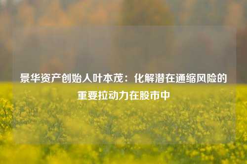 景华资产创始人叶本茂：化解潜在通缩风险的重要拉动力在股市中-第1张图片-养花知识-花卉种植与养护技巧