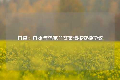 日媒：日本与乌克兰签署情报交换协议-第1张图片-养花知识-花卉种植与养护技巧