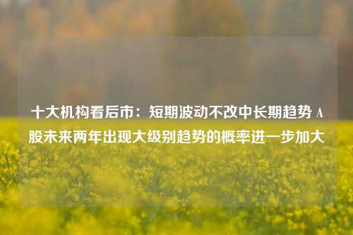 十大机构看后市：短期波动不改中长期趋势 A股未来两年出现大级别趋势的概率进一步加大-第1张图片-养花知识-花卉种植与养护技巧