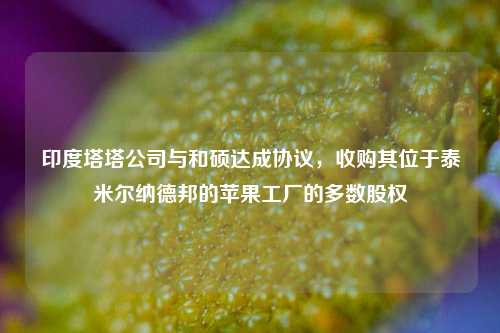 印度塔塔公司与和硕达成协议，收购其位于泰米尔纳德邦的苹果工厂的多数股权-第1张图片-养花知识-花卉种植与养护技巧