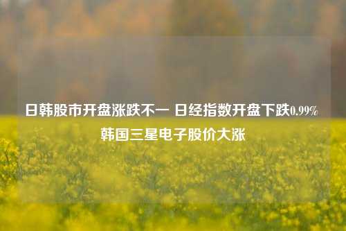 日韩股市开盘涨跌不一 日经指数开盘下跌0.99% 韩国三星电子股价大涨-第1张图片-养花知识-花卉种植与养护技巧