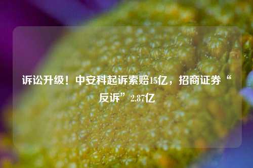 诉讼升级！中安科起诉索赔15亿，招商证券“反诉”2.87亿-第1张图片-养花知识-花卉种植与养护技巧