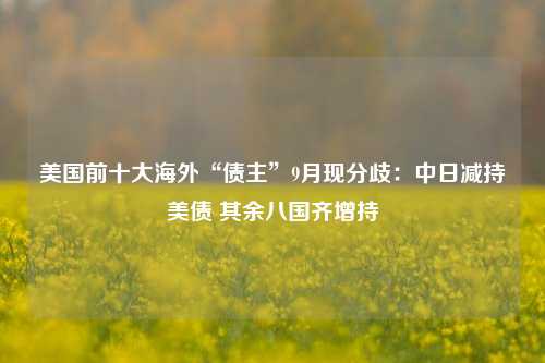 美国前十大海外“债主”9月现分歧：中日减持美债 其余八国齐增持-第1张图片-养花知识-花卉种植与养护技巧