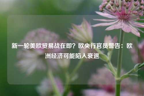 新一轮美欧贸易战在即？欧央行官员警告：欧洲经济可能陷入衰退-第1张图片-养花知识-花卉种植与养护技巧