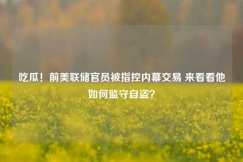 吃瓜！前美联储官员被指控内幕交易 来看看他如何监守自盗？-第1张图片-养花知识-花卉种植与养护技巧