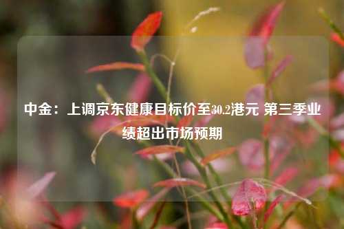 中金：上调京东健康目标价至30.2港元 第三季业绩超出市场预期-第1张图片-养花知识-花卉种植与养护技巧