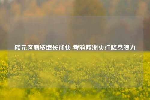 欧元区薪资增长加快 考验欧洲央行降息魄力-第1张图片-养花知识-花卉种植与养护技巧