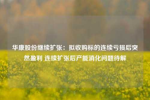 华康股份继续扩张：拟收购标的连续亏损后突然盈利 连续扩张后产能消化问题待解-第1张图片-养花知识-花卉种植与养护技巧