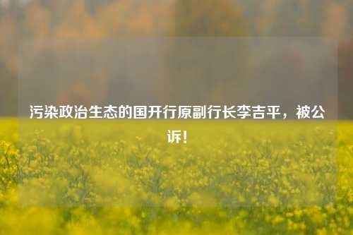 污染政治生态的国开行原副行长李吉平，被公诉！-第1张图片-养花知识-花卉种植与养护技巧