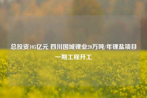 总投资105亿元 四川国城锂业20万吨/年锂盐项目一期工程开工-第1张图片-养花知识-花卉种植与养护技巧