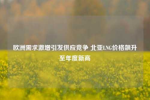 欧洲需求激增引发供应竞争 北亚LNG价格飙升至年度新高-第1张图片-养花知识-花卉种植与养护技巧