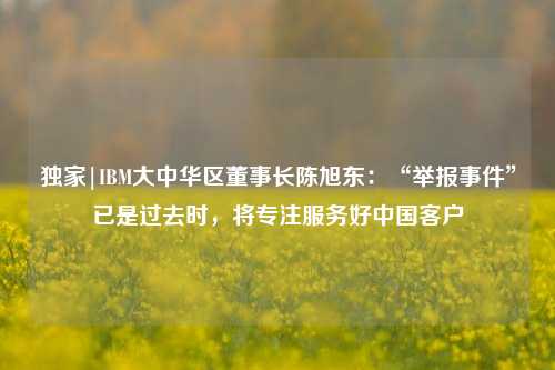 独家|IBM大中华区董事长陈旭东：“举报事件”已是过去时，将专注服务好中国客户-第1张图片-养花知识-花卉种植与养护技巧