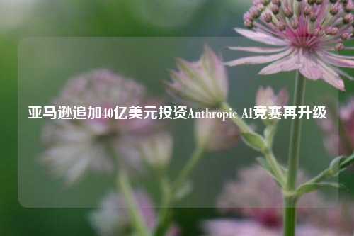 亚马逊追加40亿美元投资Anthropic AI竞赛再升级-第1张图片-养花知识-花卉种植与养护技巧