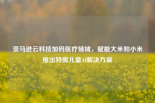 亚马逊云科技加码医疗领域，赋能大米和小米推出特需儿童AI解决方案-第1张图片-养花知识-花卉种植与养护技巧