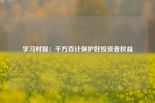 学习时报：千方百计保护好投资者权益-第1张图片-养花知识-花卉种植与养护技巧