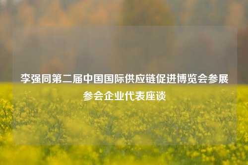 李强同第二届中国国际供应链促进博览会参展参会企业代表座谈-第1张图片-养花知识-花卉种植与养护技巧