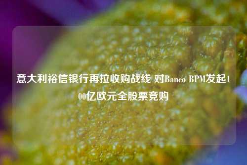 意大利裕信银行再拉收购战线 对Banco BPM发起100亿欧元全股票竞购-第1张图片-养花知识-花卉种植与养护技巧