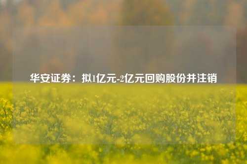 华安证券：拟1亿元-2亿元回购股份并注销-第1张图片-养花知识-花卉种植与养护技巧