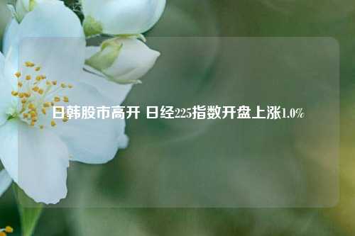 日韩股市高开 日经225指数开盘上涨1.0%-第1张图片-养花知识-花卉种植与养护技巧