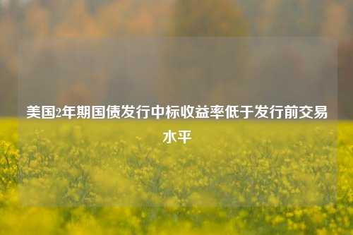 美国2年期国债发行中标收益率低于发行前交易水平-第1张图片-养花知识-花卉种植与养护技巧